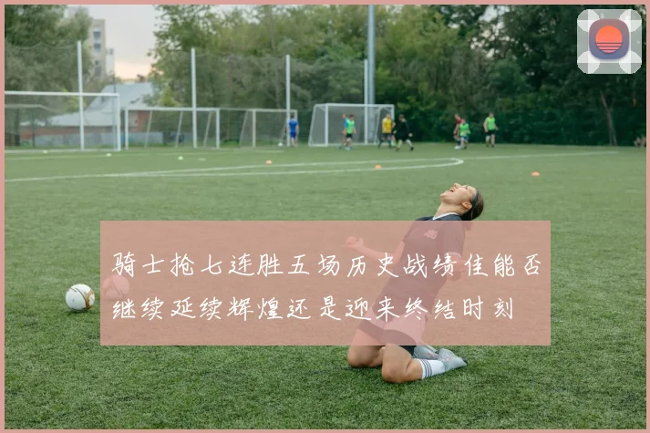 骑士抢七连胜五场历史战绩佳能否继续延续辉煌还是迎来终结时刻