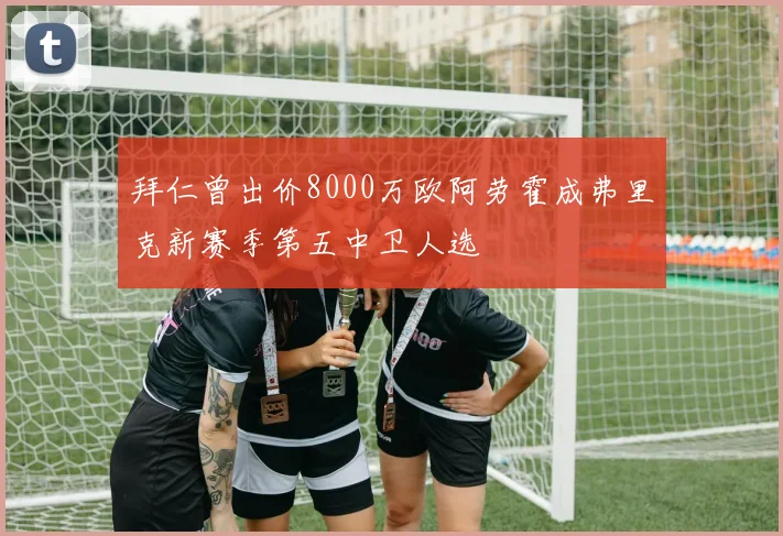拜仁曾出价8000万欧阿劳霍成弗里克新赛季第五中卫人选