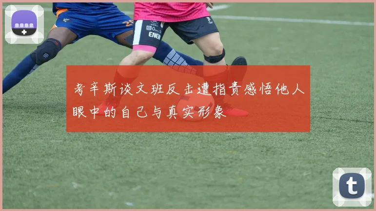 考辛斯谈文班反击遭指责感悟他人眼中的自己与真实形象