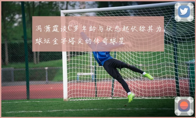 冯潇霆谈C罗年龄与状态起伏称其为球坛金字塔尖的传奇球星