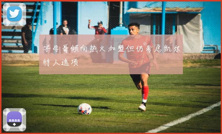 字母哥倾向热火加盟但仍考虑凯尔特人选项