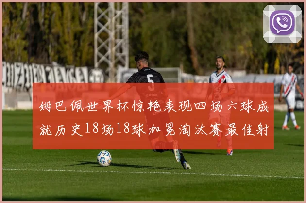 姆巴佩世界杯惊艳表现四场六球成就历史18场18球加冕淘汰赛最佳射手