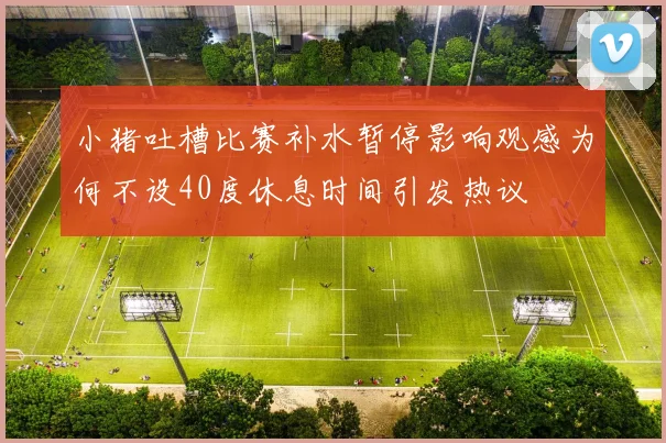 小猪吐槽比赛补水暂停影响观感为何不设40度休息时间引发热议