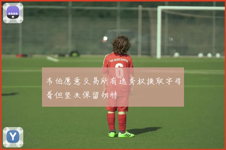韦伯愿意交易所有选秀权换取字母哥但坚决保留切特