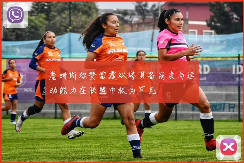 詹姆斯称赞雷霆双塔具备高度与运动能力在联盟中极为罕见