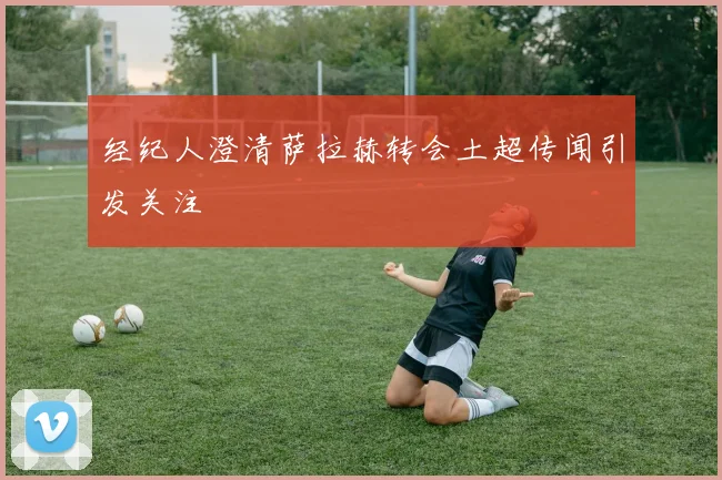 经纪人澄清萨拉赫转会土超传闻引发关注