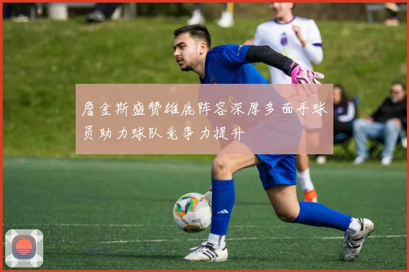 詹金斯盛赞雄鹿阵容深厚多面手球员助力球队竞争力提升