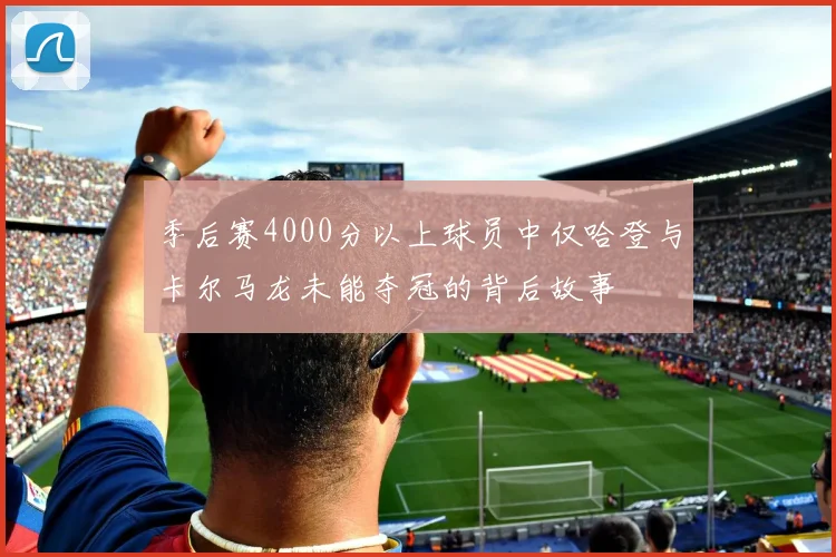 季后赛4000分以上球员中仅哈登与卡尔马龙未能夺冠的背后故事
