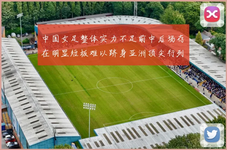 中国女足整体实力不足前中后场存在明显短板难以跻身亚洲顶尖行列