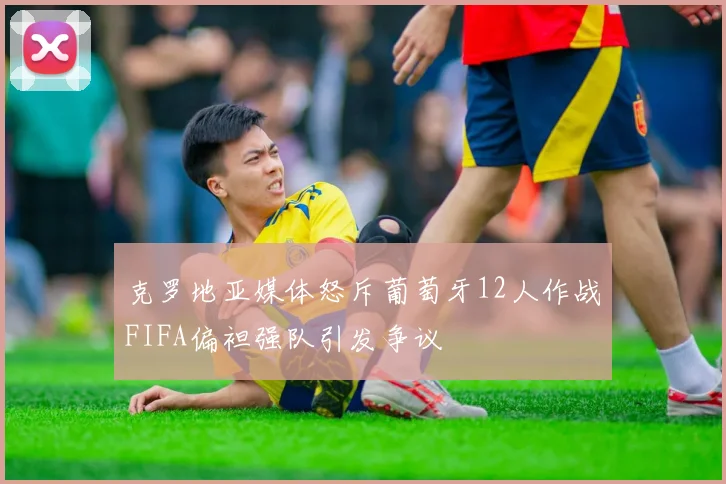 克罗地亚媒体怒斥葡萄牙12人作战FIFA偏袒强队引发争议